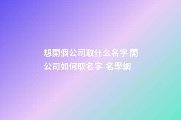 想開個公司取什么名字 開公司如何取名字-名學網